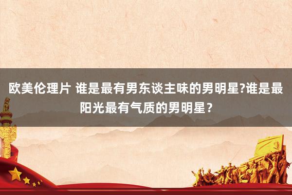 欧美伦理片 谁是最有男东谈主味的男明星?谁是最阳光最有气质的男明星？