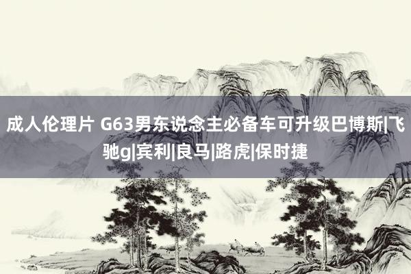 成人伦理片 G63男东说念主必备车可升级巴博斯|飞驰g|宾利|良马|路虎|保时捷